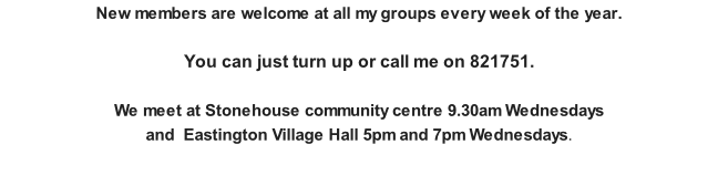 New members are welcome at all my groups every week of the year.   You can just turn up or call me on 821751.   We meet at Stonehouse community centre 9.30am Wednesdays  and  Eastington Village Hall 5pm and 7pm Wednesdays.